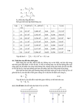 q
O
h 2h
O
q
Pi =
2
σσ bti1bti 
Pi+1 = Pi + tb
zi
tb
zi =
2
σσ bti1bti 
hi: chiều dày tầng đất thứ i
Kết quả tính toán lập thành bảng sau
Lớp hi
(m)
Pi (kN/m2
) Pi +1 (kN/m2
) ei ei+1 Si (m)
1 1,0 0,5.102
2,408.102
0,44 0,25 13,2.102
lớp I
2 1,0 0,7.102
2,342.102
0,40 0,246 10,0.102
3 1,0 0,9.102
2,236.102
0,37 0,253 8,5.102
4 1,0 1,1.102
2,172.102
0,35 0,255 7,0.102
5 1,0 1,3.102
2,149.102
0,33 0,260 5,4.102
6 2,0 1,5.102
2,117.102
0,46 0,405 3,8.102
Lớp
7 2,0 1,8.102
2,206.102
0,425 0,394 2,2.102
Vậy độ lún S =  Si = 52,1.10-2
m = 52,1 cm
4.4. Tính lún của đất theo thời gian:
Biến dạng lún của đất, nhất là đất sét, không xảy ra tức khắc, mà kéo dài trong
một thời gian nhất định, có khi rất dài. Vì thế có trường hợp, tuy độ lún không đều cuối
cùng giữa các bộ phận của công trình không lớn, nhưng trong quá trình cấu kết của đất,
có lúc độ lún ấy vượt quá những giới hạn cho phép, làm cho công trình bị hư hỏng.
Khi tính lún theo thời gian thường dùng một khái niệm gọi là độ cố kết Qt là tỉ số
giữa độ lún St của nền đất ở thời gian t đang xét và độ lún ổn định cuối cùng S.
Qt =
S
St
(4.4)
Vậy độ lún St của nền đất ở một thời gian t bất kỳ có thể tính như sau:
St = Qt . S
4.4.1. Sơ đồ tính: (Sơ đồ tính như hình 4-5a và 4-5b)
 