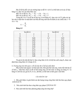 Độ cố kết Qt đối với các trường hợp sơ đồ 0-1 và 0-2 có thể tính ra từ các số liệu
bảng 5-1, dựa vào các biểu thức sau:
Đối với sơ đồ 0-1: N0-1 = N0 + ( N1 - N0 ) . J
Đối với sơ đồ 0-2: N0-2 = N0 + ( N2 - N0 ) . J’
Trong đó J và J’ là các hệ số nội suy và tra bảng 4-2, dựa vào tỉ số V giữa các áp
lực nén ở mặt trên và mặt dưới của biểu đồ ứng suất nén ổn định (ở các chiều sâu z = 0
và z = h).
V =
2
1
P
P
Bảng 4.2
Sơ đồ 0-1 Sơ đồ 0-2
V J V J’
0 1 0 1
0,1 0,84 1,5 0,83
0,2 0,69 2 0,71
0,3 0,56 3 0,55
0,4 0,46 4 0,45
0,5 0,36 5 0,39
0,6 0,27 6 0,30
0,7 0,19 7 0,25
0,8 0,12 8 0,20
0,9 0,06 9 0,17
1,0 0,00 12 0,13
Từ giá trị Qt tính độ lún St theo công thức (4.4) với độ lún cuối cùng S được xác
định theo công thức (4.1) hoặc (4.3)
b, Trường hợp tìm thời gian t, để nền đạt độ cố kết Qt nhất định.
Đây là bài toán ngược với bài toán trên. Khi giải bài toán này, trước hết tính hệ số
cố kết cv. Tiếp theo chọn sơ đồ cố kết tương ứng với bài toán và dùng các bảng 4.1 và
bảng 4-2 để tìm các giá trị N, h và cv đã biết, có thể tính ra thời gian t cần thiết.
CÂU HỎI ÔN TẬP
1. Hãy giới thiệu và giải thích các đại lượng trong công thức tính lún theo quy phạm
22TCN18-79.
2. Nêu cách tính lún theo công thức quy phạm 22TCN18-79?
3. Nêu cách tính lún theo phương pháp cộng lún từng lớp?
 