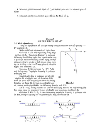 td
P
I
Pgh
S
P
II
III
P P
2
1 1
P
2 1
2
4. Nêu cách giải bài toán tính độ cố kết Qt và độ lún St của nền, khi biết thời gian cố
kết t?
5. Nêu cách giải bài toán tìm thời gian t để nền đạt độ cố kết Qt
Chương 5
SỨC CHỊU TẢI CỦA ĐẤT NỀN
5.1. Khái niệm chung:
Trong thí nghiệm nén đất tại hiện trường chúng ta thu được biểu đồ quan hệ “S -
P” như hình 5.1.
Nhận xét biểu đồ này ta thấy có 3 giai đoạn.
Giai đoạn 1: Gần như một đường thẳng được
giới hạn bởi Ptd . Ta gọi giai đoạn này là giai đoạn
biến dạng đàn hồi hay tuyến tính. Người ta cho rằng
ở giai đoạn này dưới tác dụng của tải trọng, các hạt
đất dưới móng bị nén ép xê dịch lại gần nhau, chèn
ép các lỗ hổng và thể tích lỗ hổng giảm đi, đất chưa
bị phá hoại như hình 5-2a.
Giai đoạn 2 : Khi tải trọng Pgh > P > Ptg là
một đường cong. Ta gọi giai đoạn này là giai đoạn
biến dạng dẻo.
Người ta cho rằng ở giai đoạn này có một
bộ phận đất nền bị phá hoại, các hạt đất ở đó bị
trượt lên nhau, biến dạng tăng lên nhiều mà không
hồi phục laịi được, đất ở 2 mép móng bị phá hoại Hình 5.1
và khu vực phá hoại gọi là khu vực biến dạng deo như hình 5.2b.
Khi P = Pgh là ứng với khi hai khu vực biến dạng dẻo của hai mép móng giáp
liền nhau, móng coi như nằm trên một nền bị phá hoại hoàn toàn, như hình 5-2c
Giai đoạn 3: Khi P > Pgh là một đường cong, ta gọi giai đoạn này là giai đoạn mất
ổn định, móng bị nghiêng đổ, công trình bị phá hoại, như hình 5-2d.
a, b,
 