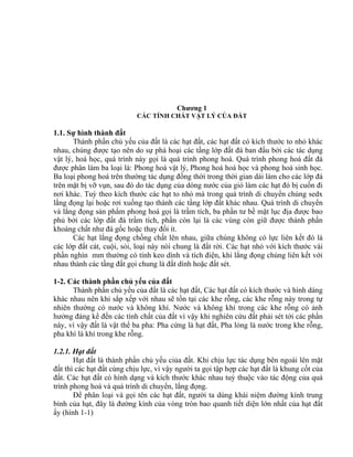 Chương 1
CÁC TÍNH CHẤT VẬT LÝ CỦA ĐẤT
1.1. Sự hình thành đất
Thành phần chủ yếu của đất là các hạt đất, các hạt đất có kích thước to nhỏ khác
nhau, chúng được tạo nên do sự phá hoại các tầng lớp đất đá ban đầu bởi các tác dụng
vật lý, hoá học, quá trình này gọi là quá trình phong hoá. Quá trình phong hoá đất đá
được phân làm ba loại là: Phong hoá vật lý, Phong hoá hoá học và phong hoá sinh học.
Ba loại phong hoá trên thường tác dụng đồng thời trong thời gian dài làm cho các lớp đá
trên mặt bị vỡ vụn, sau đó do tác dụng của dòng nước của gió làm các hạt đó bị cuốn đi
nơi khác. Tuỳ theo kích thước các hạt to nhỏ mà trong quá trình di chuyển chúng sedx
lắng đọng lại hoặc rơi xuống tạo thành các tầng lớp đất khác nhau. Quá trình di chuyển
và lắng đọng sản phẩm phong hoá gọi là trầm tích, ba phần tư bề mặt lục địa được bao
phủ bởi các lớp đất đá trầm tích, phần còn lại là các vùng còn giữ được thành phần
khoáng chất như đá gốc hoặc thay đổi ít.
Các hạt lắng đọng chồng chất lên nhau, giữa chúng không có lực liên kết đó là
các lớp đất cát, cuội, sỏi, loại này nói chung là đất rời. Các hạt nhỏ với kích thước vài
phần nghìn mm thường có tính keo dính và tích điện, khi lắng đọng chúng liên kết với
nhau thành các tầng đất gọi chung là đất dính hoặc đất sét.
1-2. Các thành phần chủ yếu của đất
Thành phần chủ yếu của đất là các hạt đất, Các hạt đất có kích thước và hình dáng
khác nhau nên khi sắp xếp với nhau sẽ tồn tại các khe rỗng, các khe rỗng này trong tự
nhiên thường có nước và không khí. Nước và không khí trong các khe rỗng có ảnh
hưởng đáng kể đến các tính chất của đất vì vậy khi nghiên cứu đất phải sét tới các phần
này, vì vậy đất là vật thể ba pha: Pha cứng là hạt đất, Pha lỏng là nước trong khe rỗng,
pha khí là khí trong khe rỗng.
1.2.1. Hạt đất
Hạt đất là thành phần chủ yếu ciủa đất. Khi chịu lực tác dụng bên ngoài lên mặt
đất thì các hạt đất cùng chịu lực, vì vậy người ta gọi tập hợp các hạt đất là khung cốt của
đất. Các hạt đất có hình dạng và kích thước khác nhau tuỳ thuộc vào tác động của quá
trình phong hoá và quá trình di chuyển, lắng đọng.
Để phân loại và gọi tên các hạt đất, người ta dùng khái niệm đường kính trung
bình của hạt, đây là đường kính của vòng tròn bao quanh tiết diện lớn nhất của hạt đất
ấy (hình 1-1)
 
