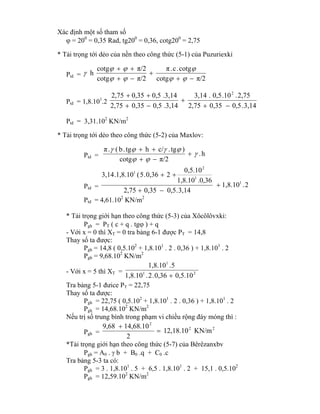Xác định một số tham số
 = 200
= 0,35 Rad, tg200
= 0,36, cotg200
= 2,75
* Tải trọng tới dẻo của nền theo công thức (5-1) của Puzuriexki
Ptd =
π/2cotg
cotg.c.π
π/2cotg
π/2cotg
h









Ptd = 1,8.101
.2
3,14.0,50,352,75
2,75..100,5.3,14
.3,140,50,352,75
.3,140,50,352,75 2




Ptd = 3,31.102
KN/m2
* Tải trọng tới dẻo theo công thức (5-2) của Maxlov:
Ptd = h.
π/2cotg
)tg.c/htg.b(.π






Ptd = 2.1,8.10
3,14.0,50,352,75
.0,361,8.10
0,5.10
20,36.5(1,8.10.3,14
1
1
2
1



Ptd = 4,61.102
KN/m2
* Tải trọng giới hạn theo công thức (5-3) của Xôcôlôvxki:
Pgh = PT ( c + q . tg ) + q
- Với x = 0 thì XT = 0 tra bảng 6-1 được PT = 14,8
Thay số ta được:
Pgh = 14,8 ( 0,5.102
+ 1,8.101
. 2 . 0,36 ) + 1,8.101
. 2
Pgh = 9,68.102
KN/m2
- Với x = 5 thì XT = 21
1
0,5.100,36.2.1,8.10
5.1,8.10

Tra bảng 5-1 đưice PT = 22,75
Thay số ta được:
Pgh = 22,75 ( 0,5.102
+ 1,8.101
. 2 . 0,36 ) + 1,8.101
. 2
Pgh = 14,68.102
KN/m2
Nếu trị số trung bình trong phạm vi chiều rộng đáy móng thì :
Pgh =
22
2
KN/m12,18.10
2
14,68.109,68


*Tải trọng giới hạn theo công thức (5-7) của Bêrêzanxbv
Pgh = A0 .  b + B0 .q + C0 .c
Tra bảng 5-3 ta có:
Pgh = 3 . 1,8.101
. 5 + 6,5 . 1,8.101
. 2 + 15,1 . 0,5.102
Pgh = 12,59.102
KN/m2
 