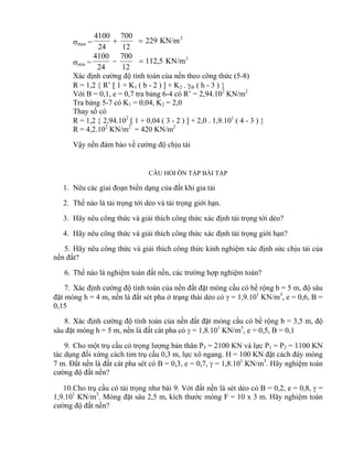 max =
2
KN/m229
12
700
24
4100

min =
2
KN/m5,112
12
700
24
4100

Xác định cường độ tính toán của nền theo công thức (5-8)
R = 1,2  R’  1 + K1 ( b - 2 )  + K2 . tb ( h - 3 ) 
Với B = 0,1, e = 0,7 tra bảng 6-4 có R’ = 2,94.102
KN/m2
Tra bảng 5-7 có K1 = 0,04, K2 = 2,0
Thay số có
R = 1,2  2,94.102
 1 + 0,04 ( 3 - 2 )  + 2,0 . 1,9.101
( 4 - 3 ) 
R = 4,2.102
KN/m2
= 420 KN/m2
Vậy nền đảm bảo về cường độ chịu tải
CÂU HỎI ÔN TẬP BÀI TẬP
1. Nêu các giai đoạn biến dạng của đất khi gia tải
2. Thế nào là tải trọng tới dẻo và tải trọng giới hạn.
3. Hãy nêu công thức và giải thích công thức xác định tải trọng tới dẻo?
4. Hãy nêu công thức và giải thích công thức xác định tải trọng giới hạn?
5. Hãy nêu công thức và giải thích công thức kinh nghiệm xác định sức chịu tải của
nền đất?
6. Thế nào là nghiệm toán đất nền, các trường hợp nghiệm toán?
7. Xác định cường độ tính toán của nền đất đặt móng cầu có bề rộng b = 5 m, độ sâu
đặt móng h = 4 m, nền là đất sét pha ở trạng thái dẻo có  = 1,9.101
KN/m3
, e = 0,6, B =
0,15
8. Xác định cường độ tính toán của nền đất đặt móng cầu có bề rộng b = 3,5 m, độ
sâu đặt móng h = 5 m, nền là đất cát pha có  = 1,8.101
KN/m3
, e = 0,5, B = 0,1
9. Cho một trụ cầu có trọng lượng bản thân P3 = 2100 KN và lực P1 = P2 = 1100 KN
tác dụng đối xứng cách tim trụ cầu 0,3 m, lực xô ngang. H = 100 KN đặt cách đáy móng
7 m. Đất nền là đất cát pha sét có B = 0,3, e = 0,7,  = 1,8.101
KN/m3
. Hãy nghiệm toán
cường độ đất nền?
10.Cho trụ cầu có tải trọng như bài 9. Với đất nền là sét dẻo có B = 0,2, e = 0,8,  =
1,9.101
KN/m3
. Móng đặt sâu 2,5 m, kích thước móng F = 10 x 3 m. Hãy nghiệm toán
cường độ đất nền?
 