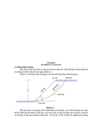 H
Ch©n dèc
H
−íng
tr−ît
MÆt tr−ît
M
Æt dèc
Vai dèc MÆt ®Ønh

Chương 6
ỔN ĐINH CỦA MÁI ĐẤT
6.1 Khái niêm chung:
Mái đất là một khối đất có mặt giới hạn là mặt dốc. Mái đất được hình thành do
tác động tự nhiên hoặc do tác dụng nhân tạo.
Hình 6-1 trình bày mặt cắt ngang của một mái đất đồng nhất đơn giản.
Hình 6.1
Mỗi mái dốc có một góc dốc  nhất đinh của mặt dốc, nó có thể đảm bảo cho mái
đất ổn định lâu dài hoặc có thể gây ra sự sụt lở do sự mất ổn định của mái đất, sự sụt lở
có thể gây ra hậu quả nghiêm trọng như : Lũ lụt do vỡ đê vỡ đập, tắc nghẽn giao thông
 