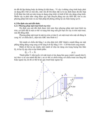 i
b
ih
i
A
O
B C
Qi
iNTi
Ni
tg
R
R
 i
c i
ic
c i
i
c
i
c
do đất đá lập đường hoặc do đường bị đứt đoạn,.. Vì vậy ở những công trình buộc phải
sử dụng đất ở thế có mái dốc, một vấn đề lớn được đặt ra là xác định được độ dốc hợp
lý để đảm bảo tính an toàn trong sử dụng công trình và kinh tế khi xây dựng công trình.
Muốn vậy ta phải nắm vững được quy luật chuyển động của các khối đất, tìm ra các
phương pháp tính toán và các biện pháp để phòng chống lại các hiện tượng sụt lở.
6.2 Ổn định của mái đất dính:
6.2.1 Phương pháp mặt trượt hình trụ tròn:
Ổn định của mái đất dính được tính toán theo phương pháp mặt trượt hình trụ
tròn, coi khối đất là một cơ thể và trạng thái ứng suất giới hạn chỉ xảy ra trên mặt trượt,
mái đất đồng nhất.
Phương pháp mặt trượt là mặt trụ tròn có tâm 0, xét mặt trượt trên mặt cắt đứng là
cung AC có chiều dài L, diện tích ABC như Hình 6-2
Xét mảnh có chiều dài bằng 1 m chia diện tích ABC thành n mảnh bằng các mặt
phẳng thẳng đứng song song có bề rộng b (b lấy bằng 1/10  1/20 bán kính cung trượt).
Đánh số thứ tự các mảnh, một mảnh sẽ chịu tác dụng của trọng lượng bản thân
Qi, từ lực Qi này chia ra hai thành phần:
iii NTQ  (6.1)
Thành phần Ti tiếp tuyến với mặt trượt có tác dụng làm quay mảnh i quanh tâm 0,
tuỳ theo vị trí của mảnh đất thứ i, nó có thể có chiều trùng với chiều trượt của lăng thể
hoặc ngược lại, do đó có thể là lực gây trượt hoặc ngược lại.
Hình 6.2
 