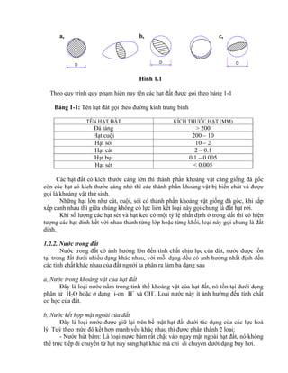 D
D D
a, b, c,
Hình 1.1
Theo quy trình quy phạm hiện nay tên các hạt đất được gọi theo bảng 1-1
Bảng 1-1: Tên hạt đát gọi theo đường kính trung bình
TÊN HẠT ĐẤT KÍCH THƯỚC HẠT (MM)
Đá tảng > 200
Hạt cuội 200 – 10
Hạt sỏi 10 – 2
Hạt cát 2 – 0.1
Hạt bụi 0.1 – 0.005
Hạt sét < 0.005
Các hạt đất có kích thước càng lớn thì thành phần khoáng vật càng giống đá gốc
còn các hạt có kích thước càng nhỏ thì các thành phần khoáng vật bị biến chất và được
gọi là khoáng vật thứ sinh.
Những hạt lớn như cát, cuội, sỏi có thành phần khoáng vật giống đá gốc, khi sắp
xếp cạnh nhau thì giữa chúng không có lực liên kết loại này gọi chung là đất hạt rời.
Khi số lượng các hạt sét và hạt keo có một tỷ lệ nhất định ở trong đất thì có hiện
tượng các hạt dính kết với nhau thành từng lớp hoặc từng khối, loại này gọi chung là đất
dính.
1.2.2. Nước trong đất
Nước trong đất có ảnh hưởng lớn đến tính chất chịu lực của đất, nước được tồn
tại trong đất dưới nhiều dạng khác nhau, với mỗi dạng đều có ảnh hưởng nhất định đến
các tính chất khác nhau của đất ngưới ta phân ra làm ba dạng sau
a, Nước trong khoáng vật của hạt đất
Đây là loại nước nằm trong tinh thể khoáng vật của hạt đất, nó tồn tại dưới dạng
phân tử H2O hoặc ở dạng i-on H+
và OH-
. Loại nước này ít ảnh hưởng đến tính chất
cơ học của đất.
b, Nước kết hợp mặt ngoài của đất
Đây là loại nước được giữ lại trên bề mặt hạt đất dưới tác dụng của các lực hoá
lý. Tuỳ theo mức độ kết hợp mạnh yếu khác nhau thì được phân thành 2 loại:
- Nước hút bám: Là loại nước bám rất chặt vào ngay mặt ngoài hạt đất, nó không
thể trực tiếp di chuyển từ hạt này sang hạt khác mà chỉ di chuyển dưới dạng bay hơi.
 
