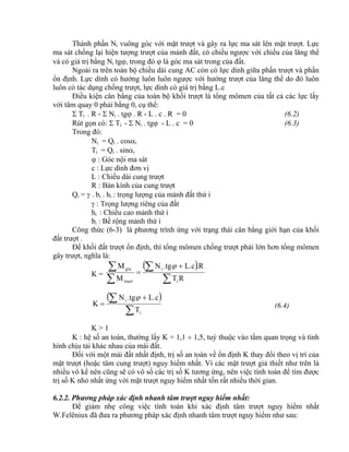Thành phần Ni vuông góc với mặt trượt và gây ra lực ma sát lên mặt trượt. Lực
ma sát chống lại hiện tượng trượt của mảnh đất, có chiều ngược với chiều của lăng thể
và có giá trị bằng Ni tg, trong đó  là góc ma sát trong của đất.
Ngoài ra trên toàn bộ chiều dài cung AC còn có lực dính giữa phần trượt và phần
ổn định. Lực dính có hướng luôn luôn ngược với hướng trượt của lăng thể do đó luôn
luôn có tác dụng chống trượt, lực dính có giá trị bằng L.c
Điều kiện cân bằng của toàn bộ khối trượt là tổng mômen của tất cả các lực lấy
với tâm quay 0 phải bằng 0, cụ thể:
 Ti . R -  Ni . tg . R - L . c . R = 0 (6.2)
Rút gọn có:  Ti -  Ni . tg - L . c = 0 (6.3)
Trong đó:
Ni = Qi . cosi
Ti = Qi . sini
 : Góc nội ma sát
c : Lực dính đơn vị
L : Chiều dài cung trượt
R : Bán kính của cung trượt
Qi =  . bi . hi : trọng lượng của mảnh đất thứ i
 : Trọng lượng riêng của đất
hi : Chiều cao mảnh thứ i
bi : Bề rộng mảnh thứ i
Công thức (6-3) là phương trình ứng với trạng thái cân bằng giới hạn của khối
đất trượt .
Để khối đất trượt ổn định, thì tổng mômen chống trượt phải lớn hơn tổng mômen
gây trượt, nghĩa là:
K =
 



 

RT
.RL.c.tgN
M
M
i
i
truot
giu 
 

 

i
i
T
L.c.tgN
K

(6.4)
K > 1
K : hệ số an toàn, thường lấy K = 1,1  1,5, tuỳ thuộc vào tầm quan trọng và tình
hình chịu tải khác nhau của mái đất.
Đối với một mái đất nhất định, trị số an toàn về ổn định K thay đổi theo vị trí của
mặt trượt (hoặc tâm cung trượt) nguy hiểm nhất. Vì các mặt trượt giả thiết như trên là
nhiều vô kể nên cũng sẽ có vô số các trị số K tương ứng, nên việc tính toán để tìm được
trị số K nhỏ nhất ứng với mặt trượt nguy hiểm nhất tốn rất nhiều thời gian.
6.2.2. Phương pháp xác định nhanh tâm trượt nguy hiểm nhất:
Để giảm nhẹ công việc tính toán khi xác định tâm trượt nguy hiểm nhất
W.Felêniux đã đưa ra phương pháp xác định nhanh tâm trượt nguy hiểm như sau:
 