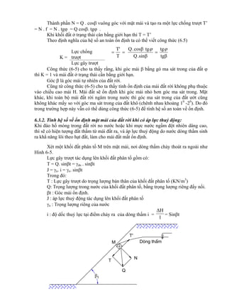 tgβ
tg
.sinβQ
tgcosβ.Q
T
T' 

Dßng thÊm
t
M
T
Q
N
T'

Thành phần N = Q . cos vuông góc với mặt mái và tạo ra một lực chống trượt T’
= N . f = N . tg = Q cos. tg .
Khi khối đất ở trạng thái cân bằng giới hạn thì T = T’
Theo định nghĩa của hệ số an toàn ổn định ta có thể viết công thức (6.5)
K =
Lực chống
trượt
Lực gây trượt
Công thức (6-5) cho ta thấy rằng, khi góc mái  bằng gó ma sát trong của đất 
thì K = 1 và mái đất ở trạng thái cần bằng giới hạn.
Góc  là góc mái tự nhiên của đất rời.
Cũng từ công thức (6-5) cho ta thấy tính ổn định của mái đất rời không phụ thuộc
vào chiều cao mái H. Mái đất sẽ ổn định khi góc mái nhỏ hơn góc ma sát trong. Mặt
khác, khi toàn bộ mái đất rời ngâm trong nước thì góc ma sát trong của đất ướt cũng
không khác mấy so với góc ma sát trong của đất khô (chênh nhau khoảng 10
-20
). Do đó
trong trường hợp này vẫn có thể dùng công thức (6-5) để tính hệ số an toàn về ổn định.
6.3.2. Tính hệ số về ổn định mặt mái của đất rời khi có áp lực thuỷ động:
Khi đào hố móng trong đất rời no nước hoặc khi mực nước ngầm đột nhiên dâng cao,
thì sẽ có hiện tượng đất thấm từ mái đất ra, và áp lực thuỷ động do nước dòng thầm sinh
ra khẳ năng lôi theo hạt đất, làm cho mái đất mất ổn định.
Xét một khối đất phân tố M trên mặt mái, nơi dòng thấm chảy thoát ra ngoài như
Hình 6-5.
Lực gây trượt tác dụng lên khối đất phân tố gồm có:
T = Q. sint = dn . sint
J = n. i = n. sint
Trong đó:
T : Lực gây trượt do trọng lượng bản thân của khối đất phân tố (KN/m3
)
Q: Trọng lượng trong nước của khối đất phân tố, bằng trọng lượng riêng đẩy nổi.
t : Góc mái ổn định.
J : áp lực thuỷ động tác dụng lên khối đất phân tố
n : Trọng lượng riêng của nước
i : độ dốc thuỷ lực tại điểm chảy ra của dòng thấm i =
l
ΔH
= Sint
 