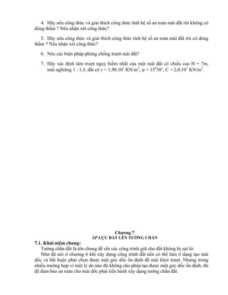 4. Hãy nêu công thức và giải thích công thức tính hệ số an toàn mái đất rời không có
dòng thấm ? Nêu nhận xét công thức?
5. Hãy nêu công thức và giải thích công thức tính hệ số an toàn mái đất rời có dòng
thấm ? Nêu nhận xét công thức?
6. Nêu các biện pháp phòng chống trượt mái đất?
7. Hãy xác định tâm trượt nguy hiểm nhất của một mái đất có chiều cao H = 7m,
mái nghiêng 1 : 1,5, đất có  = 1,90.101
KN/m3
,  = 150
30’, C = 2,0.101
KN/m2
.
Chương 7
ÁP LỰC ĐẤT LÊN TƯỜNG CHẮN
7.1. Khái niệm chung:
Tường chắn đất là tên chung để chỉ các công trình giữ cho đất không bị sụt lở.
Như đã nói ở chương 6 khi xây dựng công trình đất nền có thể làm ở dạng tạo mái
dốc và bắt buộc phải chọn được một góc dốc ổn định để mái khỏi trượt. Nhưng trong
nhiều trường hợp vì một lý do nào đó không cho phép tạo được một góc dốc ổn định, thì
để đảm bảo an toàn cho mái dốc phải tiến hành xây dựng tường chắn đất.
 