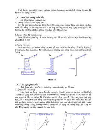 MÆttr−ît
E
c c
E
MÆttr−ît
Kích thước, kiểu cách và quy mô của tường chắn được quyết định bởi áp lực của đất
bị chắn tác dụng lên nó.
7.1.1. Phân loại tường chắn đất:
Có 3 loại tường chắn đất sau:
a, Tường chắn đất kiểu trọng lực:
Đây là loại tường chắn có kích thước lớn, nặng nề, chúng dùng sức nặng của bản
thân để chống lại lực đẩy của đất. Loại này thường đưice xây dựng bằng gạch, đá,
bêtông. Là các loại vật liệu không chịu kéo uốn (Hình 7.1a)
b,Tường chắn đất thành mỏng:
Được làm bằng bêtông cốt thép, lực đẩy của đất do sức bền của vật liệu làm tường
chịu (Hình 7-1b)
c,Tường cọc ván:
Loại này được tạo thành bằng các cọt gỗ, cọc thép hay bê tông cốt thép, loại này
trọng lượng bản thân nhỏ, độ bền kém, nên thường làm công trình chắn đất tạm (Hình
7-1c)
a, b, c,
Hình 7.1
7.1.2. Các loại áp lực đất:
Tuỳ thuộc vào chuyển vị của tường chắn mà có áp lực đất sau:
a, Áp lực đất chủ động:
Nếu dưới tác dụng của áp lực đất tường bị chuyển vị ngang ra phía ngoài (Hình
7-2a) hoặc quay một góc nhỏ quanh mép trước của tường chắn (Hình 7-2b), thì khối đất
sau tường sẽ dãn ra, áp lực đất lên tường do đó cũng giảm đi. Đến một trạng thái giới
hạn, gọi là trạng thái cân bằng chủ động thì áp lực đất tới trị số nhỏ nhất. Khi đó khối
đất sau lưng tường bị trượt xuống phía dưới theo một mặt nằm trong khối đất và dọc
theo lưng tường. Trong trường hợp đó, áp lực đất tác dụng lên tường được gọi là áp lực
chủ động hay áp lực đẩy của đất. Kí hiệu là Ec
a, b,
 