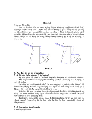b
E
M
Ættr−ît
E
b
M
Ættr−ît
Hình 7.2
b, Áp lực đất bị động:
Nếu do tác dụng của lực ngoài, tường chuyển vị ngang về phía sau (Hình 7-3a)
hoặc ngả về phía sau (Hình 8-3b) thì khối đất sau tường bị ép lại, đồng thời áp lực tăng
lên đến một trị số giới hạn gọi là trạng thái cân bằng bị động, áp lực đất đạt đến trị số
lớn nhất. Khi đó, khối đất sau tường bị trượt theo một mặt trong đất và dọc theo lưng
tường, áp lực đất tác dụng lên tường, trong trường hợp này gọi là áp lực bị động, kí
hiệu là Eb
a, b,
Hình 7.3
7.2 Xác định áp lực lên tường chắn:
7.2.1. Lý luận áp lực đất của C.A.Coulomb
Lý luận áp lực đất của C.A.Coulomb được xây dựng trên hai giả thiết cơ bản sau:
Mặt trượt của khối đất ở trạng thái cân bằng giới hạn ( chủ động hoặc bị động ) là
một mặt phẳng.
Trị số áp lực đất tính toán là trị số lớn nhất trong các trị số áp lực chủ động có thể
có khi đất đạt trạng thái cân bằng chủ động và là trị số nhỏ nhất trong các trị số áp lực bị
động có thể có khi đất đạt trạng thái cân bằng bị động.
Giả thiết thứ nhất cho phép đơn giản tính toán đi rất nhiều. Với giả thiết thứ hai
áp lực đất tính toán là tải trọng nguy hiểm nhất đối với công trình, do đó rất có lợi về
mặt đảm bảo an toàn cho công trình.
Bài toán về tường chắn đất nói chung là bài toán phẳng, vì vậy khi tính toán chỉ
cần tách ra một đoạn tường dài 1m theo chiều dọc làm đại diện cho toàn bộ công trình
để nghiên cứu.
7.2.2. Các trường hợp tính toán:
a, Trường hợp cơ bản:
 