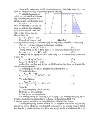 E
H
H/3
Pmax
Tường nhẵn, thẳng đứng với bề mặt đất nằm ngang (Hình 7-4), tường được xem
tuyệt đối cứng và bất động, bỏ qua ma sát giữa đất và tường.
Vì mặt đất nằm ngang nên
tại độ sâu z nào đó đất sẽ chịu một
ứng suất thẳng đứng do bản thân
đất gây ra (ứng suất chính lớn nhất)
bt = 1 =  . z
Theo sức bền vật liệu khi chịu tải
trọng kín khắp thì ứng suất chính
1 sẽ sinh ra ứng suất chính nhỏ
nhất 2. Khi ở trạng thái cân
bằng giới hạn thì:
2 = 1 . tg2
( 450
- /2 )
Ứng suất nhỏ nhất 2 chính Hình 7.4
là cường độ áp lực ngang Pc của đất tác dụng lên lưng tường chắn nhẵn và thẳng đứng.
Thay 1 =  . z ta có cường độ áp lực ngang chủ động.
Pc = 2c =  . z . tg2
( 450
- /2 ) (7.1)
Trường hợp áp lực đất bị động, nghĩa là khi tường chuyển dịch về phía sau:
Pb = 2b =  . z . tg2
( 450
+ /2 ) (7.2)
Cường độ áp lực ngang của đất ở chân tường (khi z = H) sẽ có trị số lớn nhất
(Hình 7-4)
Pc max =  . H . tg2
( 450
- /2 ) (7.3)
Pb max =  . H . tg2
( 450
+ /2 ) (7.4)
Áp lực tổng cộng hay tổng áp lực của đất lên tường chắn được xác định từ diện
tích biểu đồ phân bố áp lực.
Ta có tổng áp lực của đất tác dụng lên 1m dài tường chắn là:
Với áp lực chủ động :
Ec = )/245(tg
2
H.γ
2
H.P 02
2
maxc
 (7.5)
Với áp lực bị động:
Eb = )/245(tg
2
H.γ
2
H.P 02
2
maxb
 (7.6)
Trong đó:
 : Trọng lượng riêng của đất (KN/m3
)
H : Chiều cao tường chẵn (m)
 : Góc nội ma sát trong của đất
Véc tơ tổng hợp áp lực chủ động Ec và bị động Eb có phương nằm ngang đặt tại
1/3 chiều cao tường tính từ dưới lên và có hướng vào lưng tường.(Hình 7.4)
b, Trường hợp trên mặt đất có tải trọng thẳng đứng phân bố đều q liên tục.
Tải trọng thẳng đứng phân bố đều liên tục tác dụng trên mặt đất làm tăng lực đẩy
của đất vào tường. Để lập các công thức tính toán, người ta cho rằng tải trọng đó không
làm thay đổi vị trí của mặt trượt nguy hiểm nhất trong khối đất so với khi mặt đất tự do
 