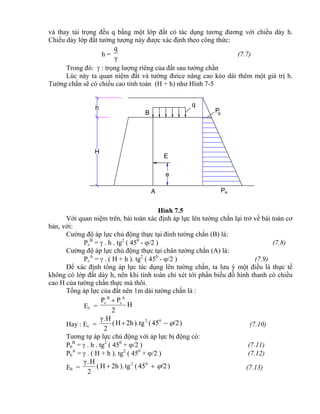 H
h
e
AP
E
A
B PB
q
và thay tải trọng đều q bằng một lớp đất có tác dụng tương đương với chiều dày h.
Chiều dày lớp đất tưởng tượng này được xác định theo công thức:
h =
γ
q
(7.7)
Trong đó:  : trọng lượng riêng của đất sau tường chắn
Lúc này ta quan niệm đất và tường đưice nâng cao kéo dài thêm một giá trị h.
Tường chắn sẽ có chiều cao tính toán (H + h) như Hình 7-5
Hình 7.5
Với quan niệm trên, bài toán xác định áp lực lên tường chắn lại trở về bài toán cơ
bản, với:
Cường độ áp lực chủ động thực tại đỉnh tường chắn (B) là:
Pc
B
=  . h . tg2
( 450
- /2 ) (7.8)
Cường độ áp lực chủ động thực tại chân tường chắn (A) là:
Pc
A
=  . ( H + h ). tg2
( 450
- /2 ) (7.9)
Để xác định tổng áp lực tác dụng lên tường chắn, ta lưu ý một điều là thực tế
không có lớp đất dày h, nên khi tính toán chỉ xét tới phần biểu đồ hình thanh có chiều
cao H của tường chắn thực mà thôi.
Tổng áp lực của đất nên 1m dài tường chắn là :
Ec = H
2
PP A
c
B
c 
Hay : Ec = )/245(tg).2hH(
2
H.γ 02
 (7.10)
Tương tự áp lực chủ động với áp lực bị động có:
Pb
B
=  . h . tg2
( 450
+ /2 ) (7.11)
Pb
A
=  . ( H + h ). tg2
( 450
+ /2 ) (7.12)
Eb = )/245(tg).2hH(
2
H.γ 02
 (7.13)
 