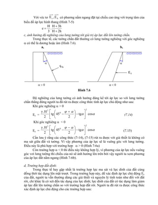 E c

 

Ec
Với véc tơ bc E,E có phương nằm ngang đặt tại chiều cao ứng với trọng tâm của
biểu đồ áp lực hình thang (Hình 7-5)
2hH
3hH
.
3
H
e



c, ảnh hưởng độ nghiêng của lưng tường tới giá trị áp lực đất lên tường chắn.
Trong thực tế, các tường chắn đất thường có lưng tường nghiêng với góc nghiêng
 có thể là dương hoặc âm (Hình 7.6).
a, b,
Hình 7.6
Độ nghiêng của lưng tường có ảnh hưởng đáng kể tới áp lực so với lưng tường
chắn thẳng đứng người ta đã rút ra được công thức tính áp lực chủ động như sau:
Khi góc nghiêng  > 0
Ec = 

costg
2
45tg
2
H.γ
2
0
2











 
 (7.14)
Khi góc nghiêng  < 0
Ec = 

costg
2
45tg
2
H.γ
2
0
2











 
 (7.15)
Cần lưu ý rằng các công thức (7-14), (7-15) rút ra được với giả thiết là không có
ma sát giữa đất và tường. Vì vậy phương của áp lực sẽ là vuông góc với lưng tường.
Điều này là phù hợp với trường hợp  > 0 (Hình 7-6a)
Còn trường hợp  < 0 thì điều này không hợp lý, vì phương của áp lực nếu vuông
góc vơi lưng tường thì chiều của nó sẽ ảnh hưởng lên trên bởi vậy người ta xem phương
của áp lực đất nằm ngang (Hình 7-6b).
d, Trường hợp đất dính:
Trong thực tế hay gặp nhất là trường hợp lực ma sát và lực dính của đất cùng
đồng thời tác dụng lên mặt trượt. Trong trường hợp này, để xác định áp lực chủ động Ec
của đất, người ta vẫn thường dùng các giả thiết và nguyên lý tính toán như đối với đất
rời, chỉ khác là có xét đến tác dụng của lực dính; lực dính của đất có tác dụng làm giảm
áp lực đất lên tường chắn so với trường hợp đất rời. Người ta đã rút ra được công thức
xác định áp lực chủ động cho các trường hợp sau:
 