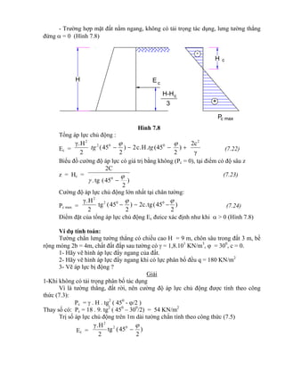 H-Hc
3
Pc max
H
c
+
-
H
cE
- Trường hợp mặt đất nằm ngang, không có tải trọng tác dụng, lưng tường thẳng
đứng  = 0 (Hình 7.8)
Hình 7.8
Tổng áp lực chủ động :
Ec =
γ
2c
)
2
45(.H.c2)
2
45(
2
H.γ 2
002
2


tgtg (7.22)
Biểu đồ cường độ áp lực có giá trị bằng không (Pc = 0), tại điểm có độ sâu z
z = Hc =
)
2
45(tg.
2C
0 
 
(7.23)
Cường độ áp lực chủ động lớn nhất tại chân tường:
Pc max = )
2
45(tg.2c)
2
45(tg
2
H.γ 002
2

 (7.24)
Điểm đặt của tổng áp lực chủ động Ec đưice xác định như khi  > 0 (Hình 7.8)
Ví dụ tính toán:
Tường chắn lưng tường thẳng có chiều cao H = 9 m, chôn sâu trong đất 3 m, bề
rộng móng 2b = 4m, chất đất đắp sau tường có  = 1,8.101
KN/m3
,  = 300
, c = 0.
1- Hãy vẽ hình áp lực đẩy ngang của đất.
2- Hãy vẽ hình áp lực đẩy ngang khi có lực phân bố đều q = 180 KN/m2
3- Vẽ áp lực bị động ?
Giải
1-Khi không có tải trọng phân bố tác dụng
Vì là tường thẳng, đất rời, nên cường độ áp lực chủ động được tính theo công
thức (7.3):
Pc =  . H . tg2
( 450
- /2 )
Thay số có: Pc = 18 . 9. tg2
( 450
– 300
/2) = 54 KN/m2
Trị số áp lực chủ động trên 1m dài tường chắn tính theo công thức (7.5)
Ec = )
2
45(tg
2
H.γ 02
2


 