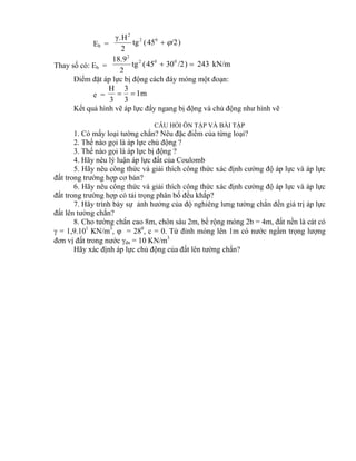 Eb = )/245(tg
2
H.γ 02
2

Thay số có: Eb = kN/m243)/23045(tg
2
9.18 002
2

Điểm đặt áp lực bị động cách đáy móng một đoạn:
e = m1
3
3
3
H

Kết quả hình vẽ áp lực đẩy ngang bị động và chủ động như hình vẽ
CÂU HỎI ÔN TẬP VÀ BÀI TẬP
1. Có mấy loại tường chắn? Nêu đặc điểm của từng loại?
2. Thế nào gọi là áp lực chủ động ?
3. Thế nào gọi là áp lực bị động ?
4. Hãy nêu lý luận áp lực đất của Coulomb
5. Hãy nêu công thức và giải thích công thức xác định cường độ áp lực và áp lực
đất trong trường hợp cơ bản?
6. Hãy nêu công thức và giải thích công thức xác định cường độ áp lực và áp lực
đất trong trường hợp có tải trọng phân bố đều khắp?
7. Hãy trình bày sự ảnh hưởng của độ nghiêng lưng tường chắn đến giá trị áp lực
đất lên tường chắn?
8. Cho tường chắn cao 8m, chôn sâu 2m, bề rộng móng 2b = 4m, đất nền là cát có
 = 1,9.101
KN/m3
,  = 280
, c = 0. Từ đỉnh móng lên 1m có nước ngầm trọng lượng
đơn vị đất trong nước dn = 10 KN/m3
Hãy xác định áp lực chủ động của đất lên tường chắn?
 