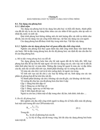 Chương 8:
KHÁI NIỆM ĐỊA CHẤT TỰ NHIÊN VÀ ĐỊA CHẤT CÔNG TRÌNH
8.1. Tác dụng của phong hoá
8.1.1. Khái niệm
Tác dụng của phong hoá là tác dụng làm phá huỷ và biến đổi thước, thành phần
của đất đá xẩy ra do các tác dụng khác nhau của các nhân tố khí quyển, như áp suất và
nhiệt độ, nước và sinh vật.
Quá trình phong hoá không những ảnh chỉ ảnh hưởng đến vật chất tự nhiên như
đất đá, mà còn tác dụng vào các công trình nhân tạo, vật liệu xây dựng của con người.
Các dạng phong hoá đẫ được trình bày trong môn học: Vật liệu xây dựng.
8.1.2. Nghiên cứu tác dụng phong hoá với quan điểm địa chất công trình.
Nghiên cứu phong hoá theo quan điểm địa chất công trình được tiên hành theo
các bước: Mô tả đặc trưng phong hoá, đo tốc độ phong hoá, xác định độ sâu cần đào bỏ
đi của tầng phong hoá.
a, Mô tả đặc trưng phong hoá của đất đá
Tác dụng phong hoá luôn làm cho bề mặt ngoài đất đá bị biến đổi. Mỗi loại
phong hoá đều để lại trên bề mặt ngoài vết tích tác dụng của nó, nên việc mô tả đất đá
nhất thiết phải làm kỹ và toàn diện. Những đặc trưng bề ngoài là màu sắc và đặc điểm
của đá, mức độ và tính chất nứt vụn, thành phần khoáng vật và cường độ của đá.
Về màu sắc cần chú ý mô tả từ trên xuống dưới, từ ngoài vào trong.
Về tính nứt vụn của đá chú ý các loại hệ thống nứt nẻ, hình dạng của các sản
phẩm do phong hoá để lại trên khe nứt đó.
Về thành phần khoáng vật chú ý khoáng vật của đá gốc, các khoáng vật thứ sinh.
Về cường độ chịu lực của đá phong hoá chia làm 4 cấp:
Cấp 1: Dùng búa khó đập vỡ
Cấp 2: Dùng tay có thể bóp vỡ
Cấp 3: Dùng ngón tay có thể bóp vụn
Cấp 4: khẽ chạm đã nát vụn
Ngoài ra còn lưu ý thêm một số đặc trưng như: độ ẩm, tính dính, tính dẻo ....
b, Đo tốc độ phong hoá
Khi nghiên cứu địa chất công trình người ta dùng chỉ số biểu diễn mức độ phong
hoá một cách tương đổi của CĐVaronkevich.
oa
wa
w
εε
εε
K


 (8.1)
Trong đó:
Kw: là chỉ số phonmg hoá của đá.
a: Là hệ số rỗng của đá trong vùng, khi đá chịu tác dụng phong hoá hoàn
toàn triệt để.
 