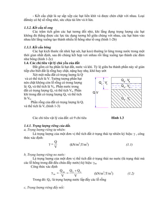 Q . Vk k
nn
Q . V
Q . Vh h
Q.V
rr
Q . V
- Kết cấu chặt là sự sắp xếp các hạt liền khít và được chèn chặt với nhau. Loại
đấtnày có hệ số rỗng nhỏ, sức chịu tải lớn và ít lún.
1.3.2. Kết cấu tổ ong
Các trầm tích gồm các hạt tương đối nhỏ, khi lắng đọng trọng lượng các hạt
không đủ thắng được các lực tác dụng tương hỗ giữa chúng với nhau, các hạt bám vào
nhau khi lắng xuống tạo thành nhiều lỗ hổng như tổ ong (hình 1-2b)
1.3.3. Kết cấu bông
Các hạt kích thước rất nhỏ( hạt sét, hạt keo) thường lơ lửng trong nước trong một
thời gian nhất định, sau đó chúng kết hợp vơi snhau rồi lắng xuống tạo thành các đám
như bông (hình 1-2c)
1.4. Các chỉ tiêu vật lý chủ yếu của đất
Đất gồm có ba phần là hạt đất, nước và khí. Tỷ lệ giữa ba thành phần này sẽ gián
tiếp cho biết đất là rỗng hay chặt, nặng hay nhẹ, khô hay ướt
Xét một mẫu đất có trọng lượng là Q
và có thể tích là V. Tưởng tượng phần hạt
nén chặt không còn lỗ rỗng có trong lượng
là: Qh và thể tích là Vh. Phần nước trong
đất có trọng lượng Qn và thể tích Vn. Phần
khí trong đất có trọng lượng Qk và thể tích
là Vk.
Phần rỗng của đất có trọng lượng là Qr
và thể tích là Vr (hình 1-3)
Các chỉ tiêu vật lý của đất: có 9 chỉ tiêu Hình 1.3
1.4.1. Trọng lượng riêng của đất.
a, Trọng lượng riêng tự nhiên:
Là trọng lượng của một đơn vị thể tích đất ở trạng thái tự nhiên ký hiệu:  , công
thức xác định:
V
Q
γ  (kN/m3
;T/m3
) (1.1)
b, Trọng lượng riêng no nước:
Là trọng lượng của một đơn vị thể tich đất ở trạng thái no nước (là trạng thái mà
các lỗ hổng trong đất đều chứa đầy nước) ký hiệu: nn
Công thức xác định
V
QQ
V
Q
γ nhnn
nn

 (kN/m3
;T/m3
) (1.2)
Trong đó: Qn: là trọng lượng nước lấp đầy các lỗ rỗng
c, Trọng lượng riêng đẩy nổi:
 