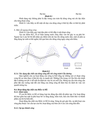 A
B
C
D
H−íng ch¶y
N
M
N M
§¸ gèc L¾ng ®äng
Hạ lưu Hạ lưu
Hình 8.1
Hình dạng này không phải là đặc trưng của toàn bộ dòng sông mà chỉ đại diện
cho từng đoạn sông.
Hình 8-1 cho thấy sơ đồ mặt cắt dọc của dòng sông ở thời kỳ đầu và thời kỳ phát
triển.
b, Mặt cắt ngang dòng sông
Hình 8-2 cho thấy quy luật đào phá và bồi đắp ở một đoạn sông
Tại các điểm B,C, D có hiện tượng nước chảy thúc vào bờ gây ra sự phá bờ.
Ngược lại ở các bờ bờ đối diện các điểm trên do lưu tốc dòng nước nhỏ, một số phù sa
lắng đọng lại sinh ra bãi ngầm, kết quả làm cho dòng sông ngày càng uốn khúc.
Hình 8.2
8.3.4. Tác dụng địa chất của dòng sông đối với công trình Cầu đường
Qua nghiên cứu sự hoạt động của sông ta biết rằng tại những nơi có đoạn sông
cong thì sự xâm thực ở bên bờ xẩy ra mạnh mẽ. Những Cầu trung và Cầu lớn cần tránh
đặt ở những nơi đó vì dễ mất ổn định do việc bị xói mỗ Cầu. Móng trụ cầu trên sông cần
phải đặt sâu xuống mặt đất cân bằng của dòng sông để đảm bảo ổn định do việc xói
quanh móng trụ.
8.4. Hoạt động địa chất của Biển và Hồ
8.4.1. Khái niệm
Ở ven bờ Biển và Hồ có hàng loạt tác động địa chất rất phức tạp. Các hoạt động
đó bao gồm hai mặt là phá hoại bờ và lắng đọng, trầm tích, làm cho hình thái và thành
phần của bờ bị biến đổi.
Hoạt động địa chất của Biển và Hồ là sóng. Sóng do gió gây lên, sự phá hoại của
sóng phụ thuộc vào cấu tạo của bờ, hoạt động của bùn cát ở các cửa sông đưa đến.
8.4.2. Sự tạo thành sóng
 