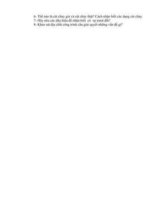 6- Thế nào là cát chảy giả và cát chảy thật? Cách nhận biết các dạng cát chảy.
7- Hãy nêu các dấu hiệu để nhận biết có sự trượt đất?
8- Khảo sát địa chất công trình cần giải quyết những vấn đề gì?
 