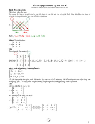 4
Mẫu các dạng bài toán ôn tập môn toán A1
(Tài liệu này chỉ mang tính chất tham khảo, không phải bài giải của thầy Phan Dân)
Bài 1. Tính định thức
Cách thực hiện như sau:
Theo quy tắc Sarrus, ta ghép thêm cột thứ nhất và cột thứ hai vào bên phải định thức rồi nhân các phần tử
trên các đường chéo như quy tắc thể hiện trên hình.
A=
Det(A)=a.e.i + b.f.g + c.d.h - c.e.g - a.f.h - b.d.i
Ví dụ: Tính định thức
221
413
132
=A
Giải
Theo quy tắc Sarrus ta có
1318-16-1-61242.3.32.4.21.1.12.3.11.4.32.1.2
21
13
32
221
413
132
)( −=++=−−−++==ADet
Bài 2: Giải hệ phương trình tuyến tính





−=+−
=+−
=−+
122
022
122
321
321
321
xxx
xxx
xxx
Để giải dạng này đơn giản nhất thì ta nên lập ma trận hệ số bổ sung, rồi biến đổi thành ma trận dạng bậc
thang quy gọn, 3 số hạng nằm bìa phải tương ứng là nghiệm của hệ phương trình tuyến tính.
Giải
Lập ma trận hệ số của hệ là:










−
−
−
=
122
221
212
A
Ma trận hệ số bổ sung của hệ là:










−−
−
−
=
1
0
1
122
221
212
A
A  →← ↔ 21 dd










−−
−
−
1
1
0
122
212
221
313
212
)2(
)2(
ddd
ddd
→−+
→−+
 →←










−−
−
−
1
1
0
320
650
221
P.1
+ -
+ -
 