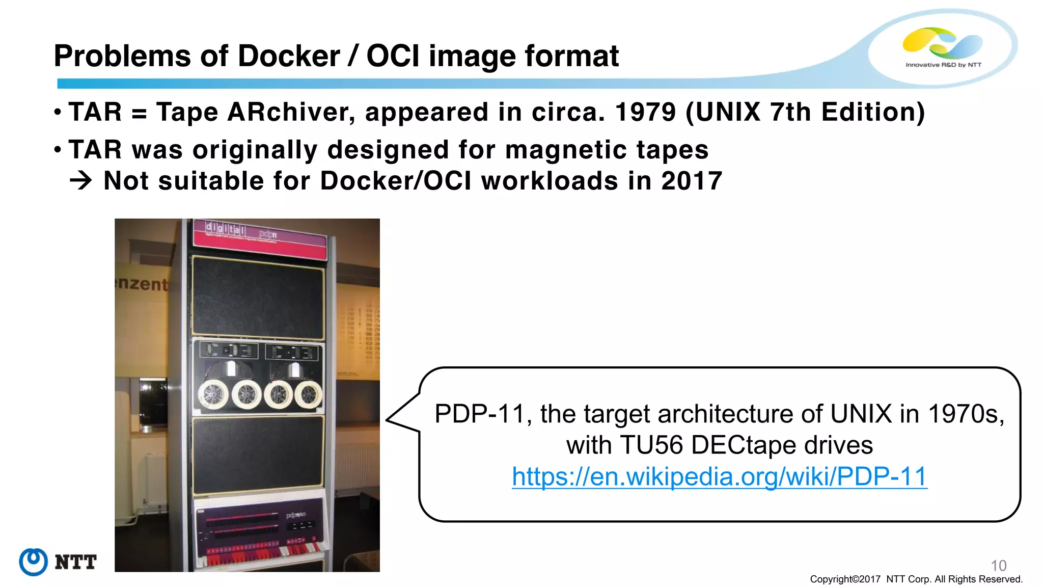 10
Copyright©2017 NTT Corp. All Rights Reserved.
• TAR = Tape ARchiver, appeared in circa. 1979 (UNIX 7th Edition)
• TAR was originally designed for magnetic tapes
à Not suitable for Docker/OCI workloads in 2017
Problems of Docker / OCI image format
PDP-11, the target architecture of UNIX in 1970s,
with TU56 DECtape drives
https://en.wikipedia.org/wiki/PDP-11
 