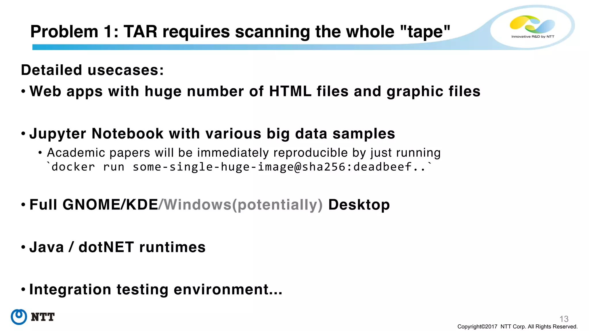 13
Copyright©2017 NTT Corp. All Rights Reserved.
Problem 1: TAR requires scanning the whole "tape"
Detailed usecases:
• Web apps with huge number of HTML files and graphic files
• Jupyter Notebook with various big data samples
• Academic papers will be immediately reproducible by just running
`docker run some-single-huge-image@sha256:deadbeef..`
• Full GNOME/KDE/Windows(potentially) Desktop
• Java / dotNET runtimes
• Integration testing environment...
 