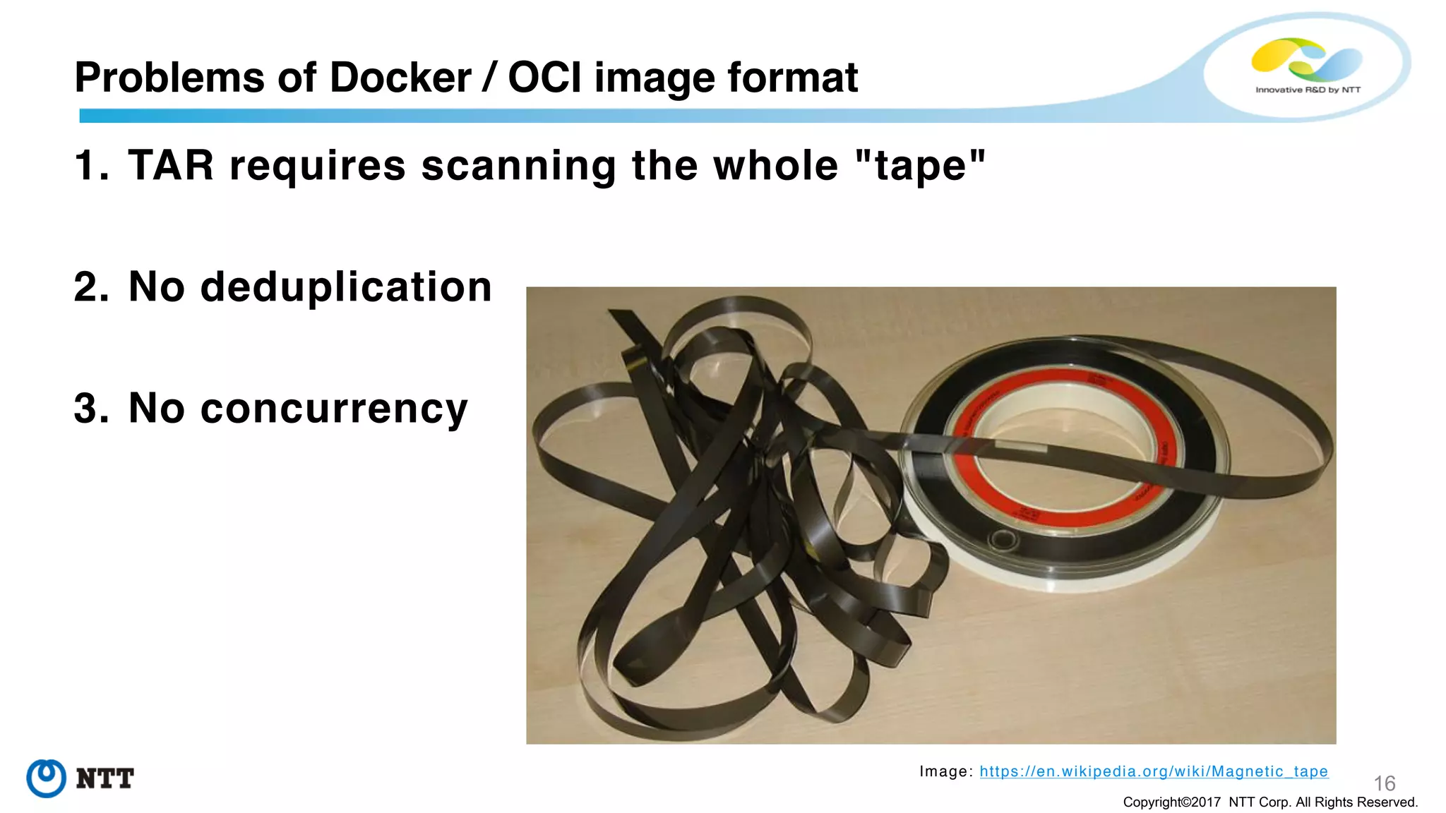 16
Copyright©2017 NTT Corp. All Rights Reserved.
1. TAR requires scanning the whole "tape"
2. No deduplication
3. No concurrency
Problems of Docker / OCI image format
Image: https://en.wikipedia.org/wiki/Magnetic_tape
 