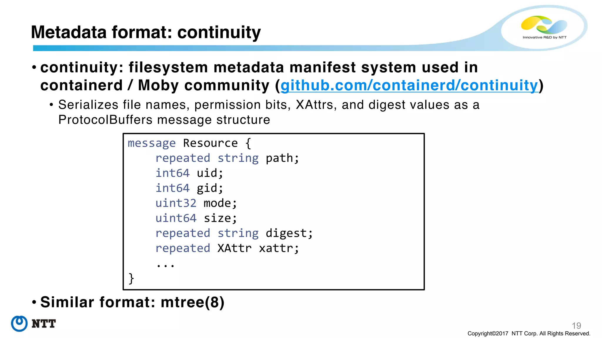 19
Copyright©2017 NTT Corp. All Rights Reserved.
• continuity: filesystem metadata manifest system used in
containerd / Moby community (github.com/containerd/continuity)
• Serializes file names, permission bits, XAttrs, and digest values as a
ProtocolBuffers message structure
• Similar format: mtree(8)
Metadata format: continuity
message Resource {
repeated string path;
int64 uid;
int64 gid;
uint32 mode;
uint64 size;
repeated string digest;
repeated XAttr xattr;
...
}
 