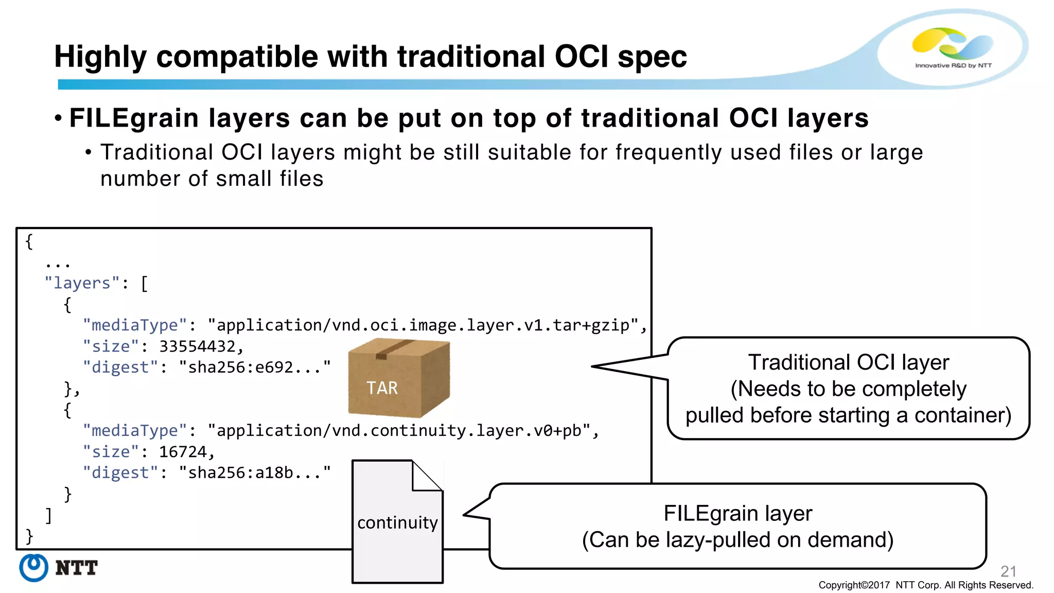 21
Copyright©2017 NTT Corp. All Rights Reserved.
• FILEgrain layers can be put on top of traditional OCI layers
• Traditional OCI layers might be still suitable for frequently used files or large
number of small files
Highly compatible with traditional OCI spec
{
...
"layers": [
{
"mediaType": "application/vnd.oci.image.layer.v1.tar+gzip",
"size": 33554432,
"digest": "sha256:e692..."
},
{
"mediaType": "application/vnd.continuity.layer.v0+pb",
"size": 16724,
"digest": "sha256:a18b..."
}
]
}
TAR
continuity
Traditional OCI layer
(Needs to be completely
pulled before starting a container)
FILEgrain layer
(Can be lazy-pulled on demand)
 