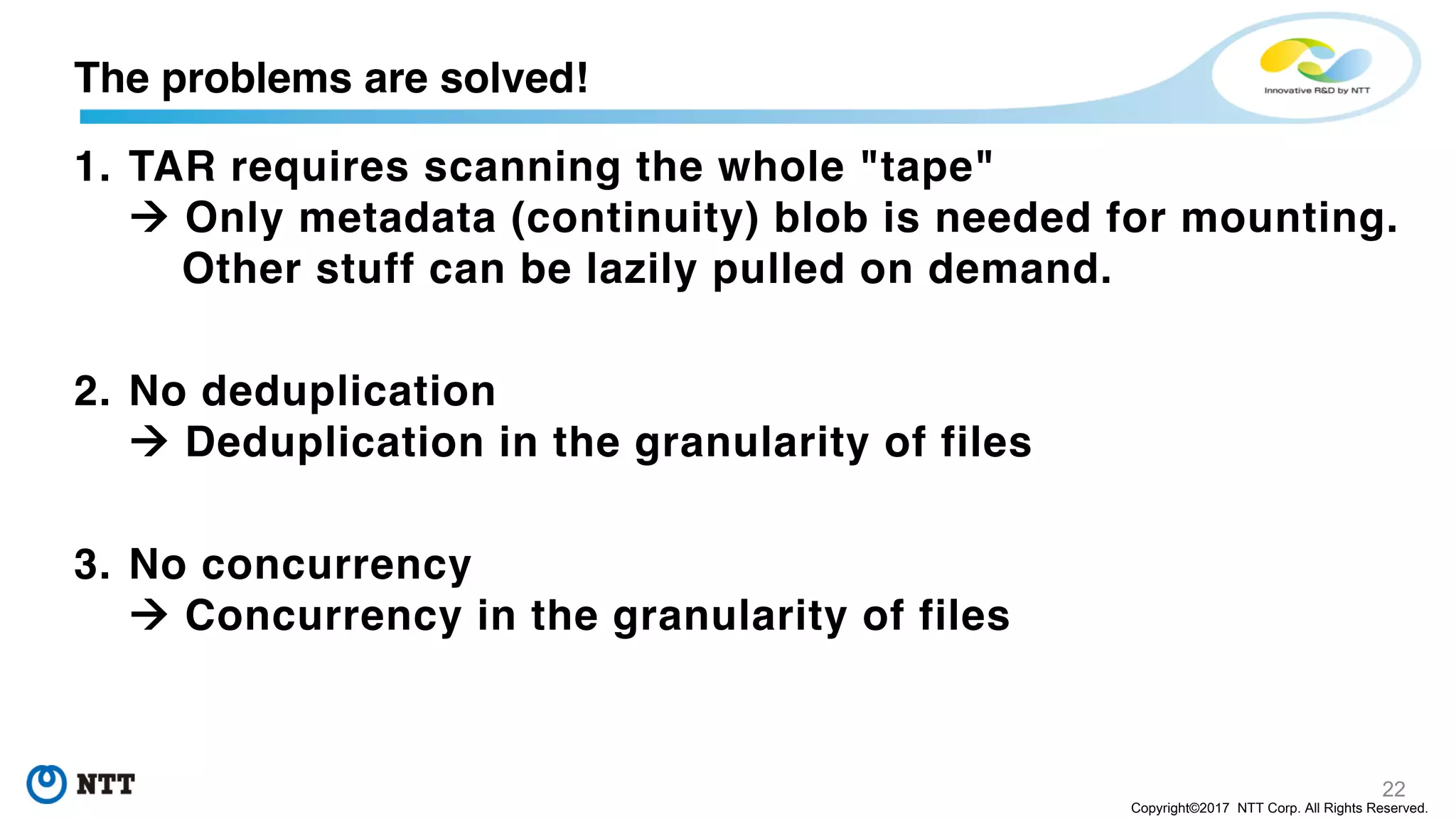 22
Copyright©2017 NTT Corp. All Rights Reserved.
1. TAR requires scanning the whole "tape"
à Only metadata (continuity) blob is needed for mounting.
Other stuff can be lazily pulled on demand.
2. No deduplication
à Deduplication in the granularity of files
3. No concurrency
à Concurrency in the granularity of files
The problems are solved!
 