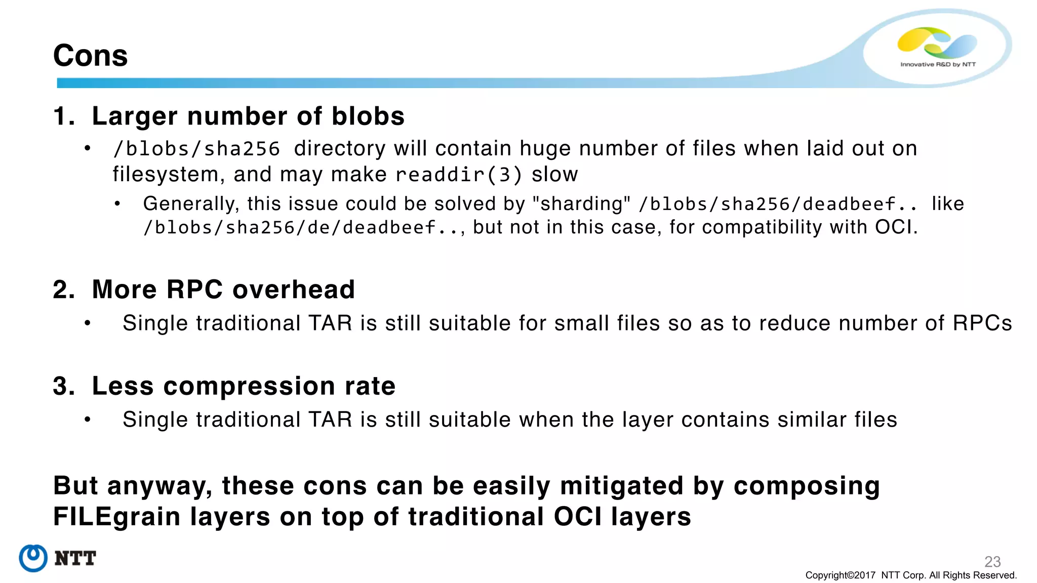 23
Copyright©2017 NTT Corp. All Rights Reserved.
1. Larger number of blobs
• /blobs/sha256 directory will contain huge number of files when laid out on
filesystem, and may make readdir(3) slow
• Generally, this issue could be solved by "sharding" /blobs/sha256/deadbeef.. like
/blobs/sha256/de/deadbeef.., but not in this case, for compatibility with OCI.
2. More RPC overhead
• Single traditional TAR is still suitable for small files so as to reduce number of RPCs
3. Less compression rate
• Single traditional TAR is still suitable when the layer contains similar files
But anyway, these cons can be easily mitigated by composing
FILEgrain layers on top of traditional OCI layers
Cons
 