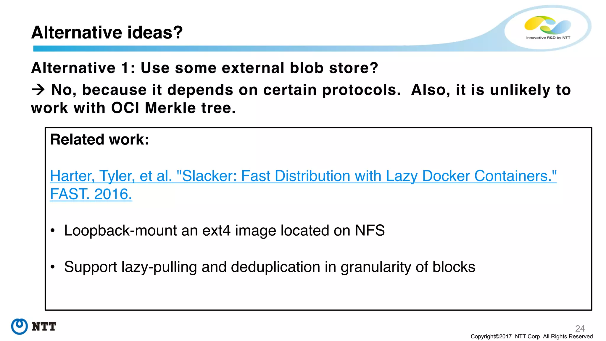 24
Copyright©2017 NTT Corp. All Rights Reserved.
Alternative 1: Use some external blob store?
à No, because it depends on certain protocols. Also, it is unlikely to
work with OCI Merkle tree.
Alternative ideas?
Related work:
Harter, Tyler, et al. "Slacker: Fast Distribution with Lazy Docker Containers."
FAST. 2016.
• Loopback-mount an ext4 image located on NFS
• Support lazy-pulling and deduplication in granularity of blocks
 