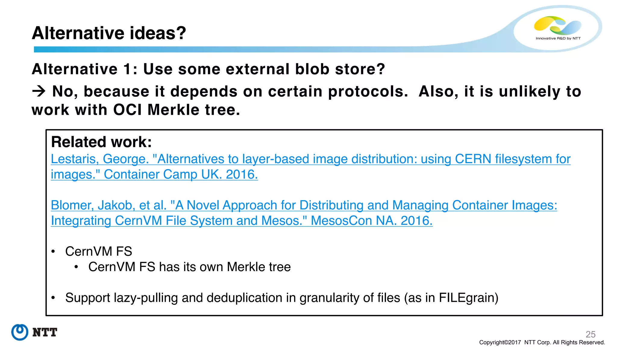 25
Copyright©2017 NTT Corp. All Rights Reserved.
Alternative 1: Use some external blob store?
à No, because it depends on certain protocols. Also, it is unlikely to
work with OCI Merkle tree.
Alternative ideas?
Related work:
Lestaris, George. "Alternatives to layer-based image distribution: using CERN filesystem for
images." Container Camp UK. 2016.
Blomer, Jakob, et al. "A Novel Approach for Distributing and Managing Container Images:
Integrating CernVM File System and Mesos." MesosCon NA. 2016.
• CernVM FS
• CernVM FS has its own Merkle tree
• Support lazy-pulling and deduplication in granularity of files (as in FILEgrain)
 