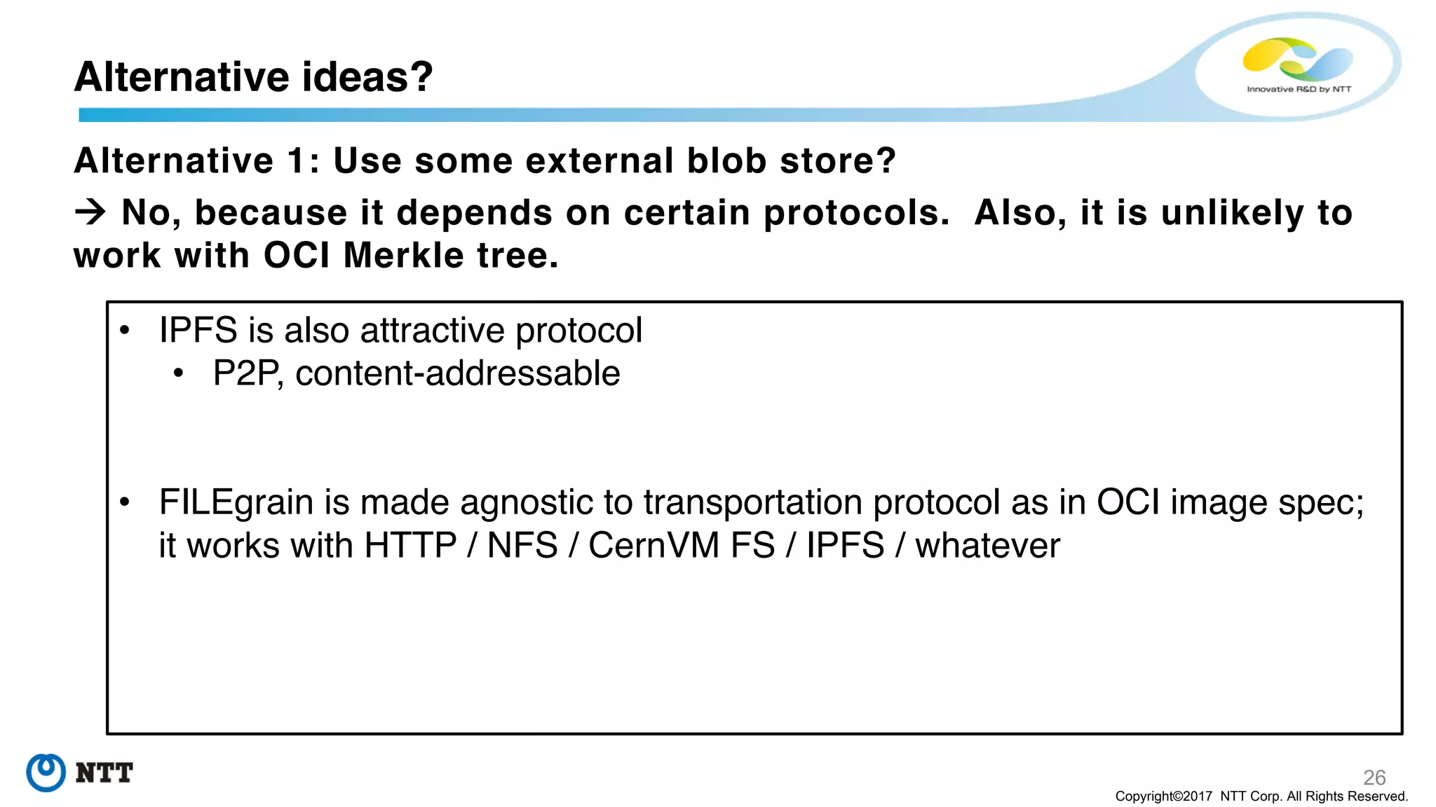 26
Copyright©2017 NTT Corp. All Rights Reserved.
Alternative 1: Use some external blob store?
à No, because it depends on certain protocols. Also, it is unlikely to
work with OCI Merkle tree.
Alternative ideas?
• IPFS is also attractive protocol
• P2P, content-addressable
• FILEgrain is made agnostic to transportation protocol as in OCI image spec;
it works with HTTP / NFS / CernVM FS / IPFS / whatever
 