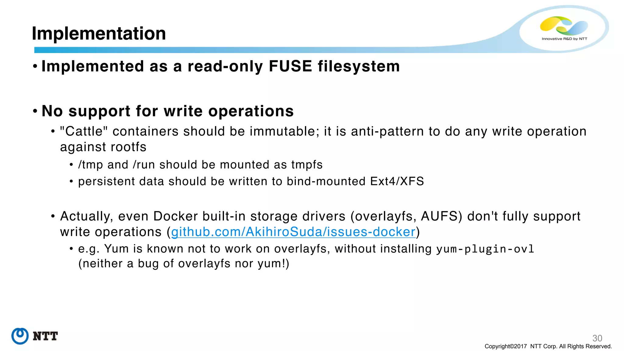 30
Copyright©2017 NTT Corp. All Rights Reserved.
• Implemented as a read-only FUSE filesystem
• No support for write operations
• "Cattle" containers should be immutable; it is anti-pattern to do any write operation
against rootfs
• /tmp and /run should be mounted as tmpfs
• persistent data should be written to bind-mounted Ext4/XFS
• Actually, even Docker built-in storage drivers (overlayfs, AUFS) don't fully support
write operations (github.com/AkihiroSuda/issues-docker)
• e.g. Yum is known not to work on overlayfs, without installing yum-plugin-ovl
(neither a bug of overlayfs nor yum!)
Implementation
 