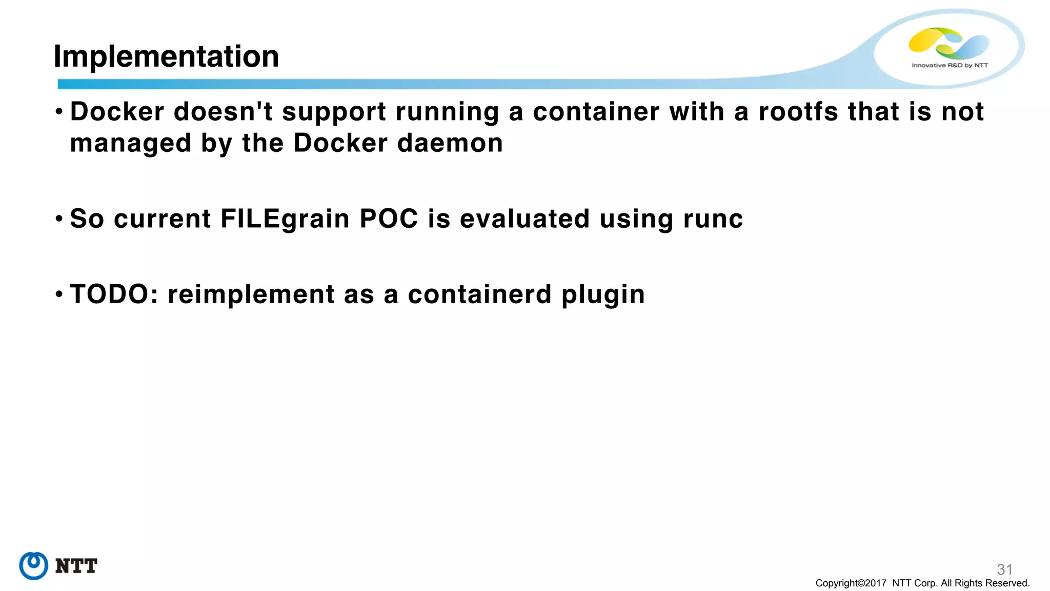 31
Copyright©2017 NTT Corp. All Rights Reserved.
• Docker doesn't support running a container with a rootfs that is not
managed by the Docker daemon
• So current FILEgrain POC is evaluated using runc
• TODO: reimplement as a containerd plugin
Implementation
 