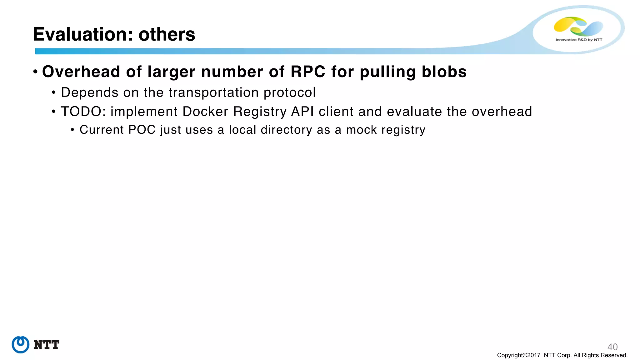 40
Copyright©2017 NTT Corp. All Rights Reserved.
• Overhead of larger number of RPC for pulling blobs
• Depends on the transportation protocol
• TODO: implement Docker Registry API client and evaluate the overhead
• Current POC just uses a local directory as a mock registry
Evaluation: others
 