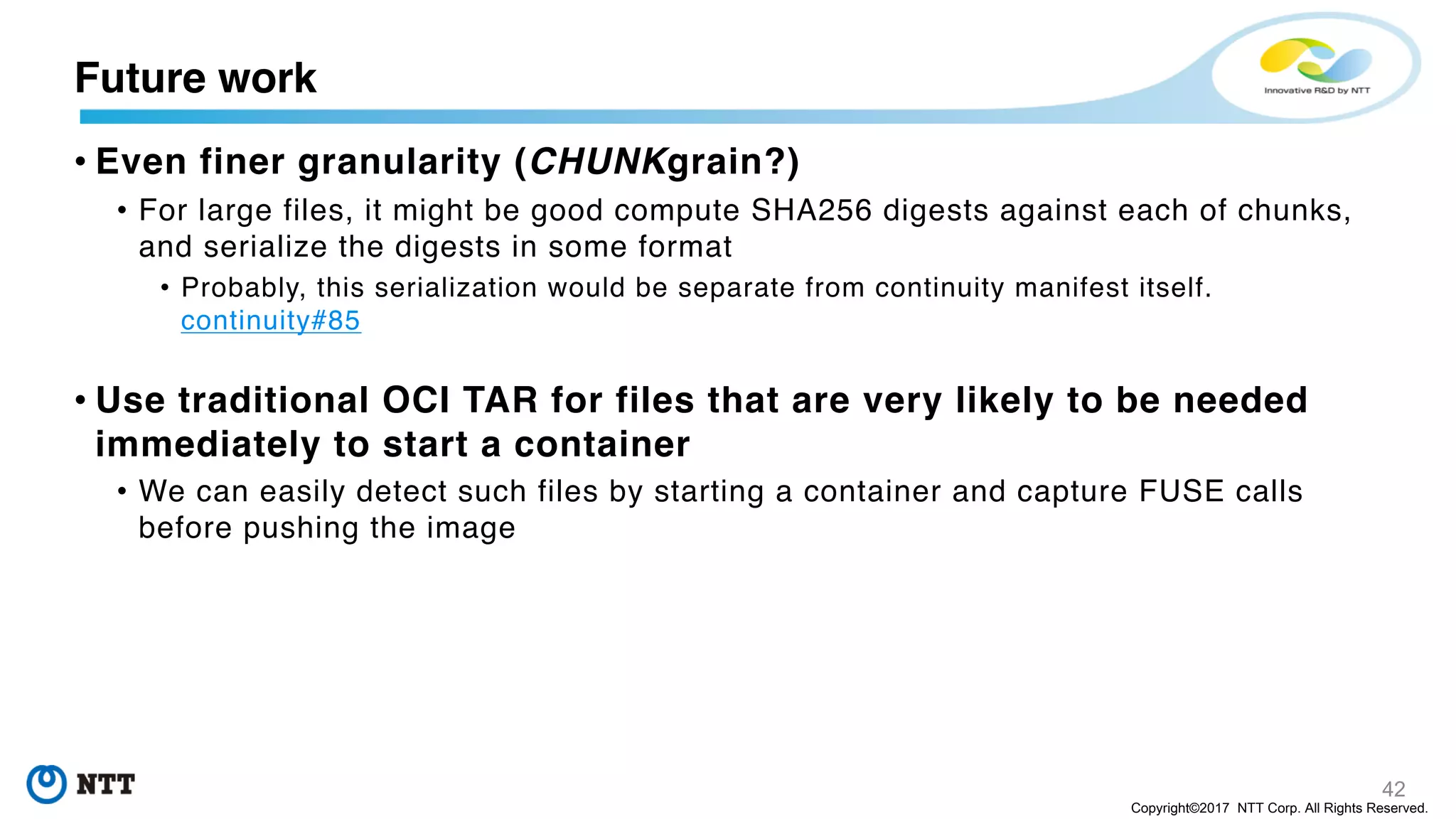42
Copyright©2017 NTT Corp. All Rights Reserved.
• Even finer granularity (CHUNKgrain?)
• For large files, it might be good compute SHA256 digests against each of chunks,
and serialize the digests in some format
• Probably, this serialization would be separate from continuity manifest itself.
continuity#85
• Use traditional OCI TAR for files that are very likely to be needed
immediately to start a container
• We can easily detect such files by starting a container and capture FUSE calls
before pushing the image
Future work
 
