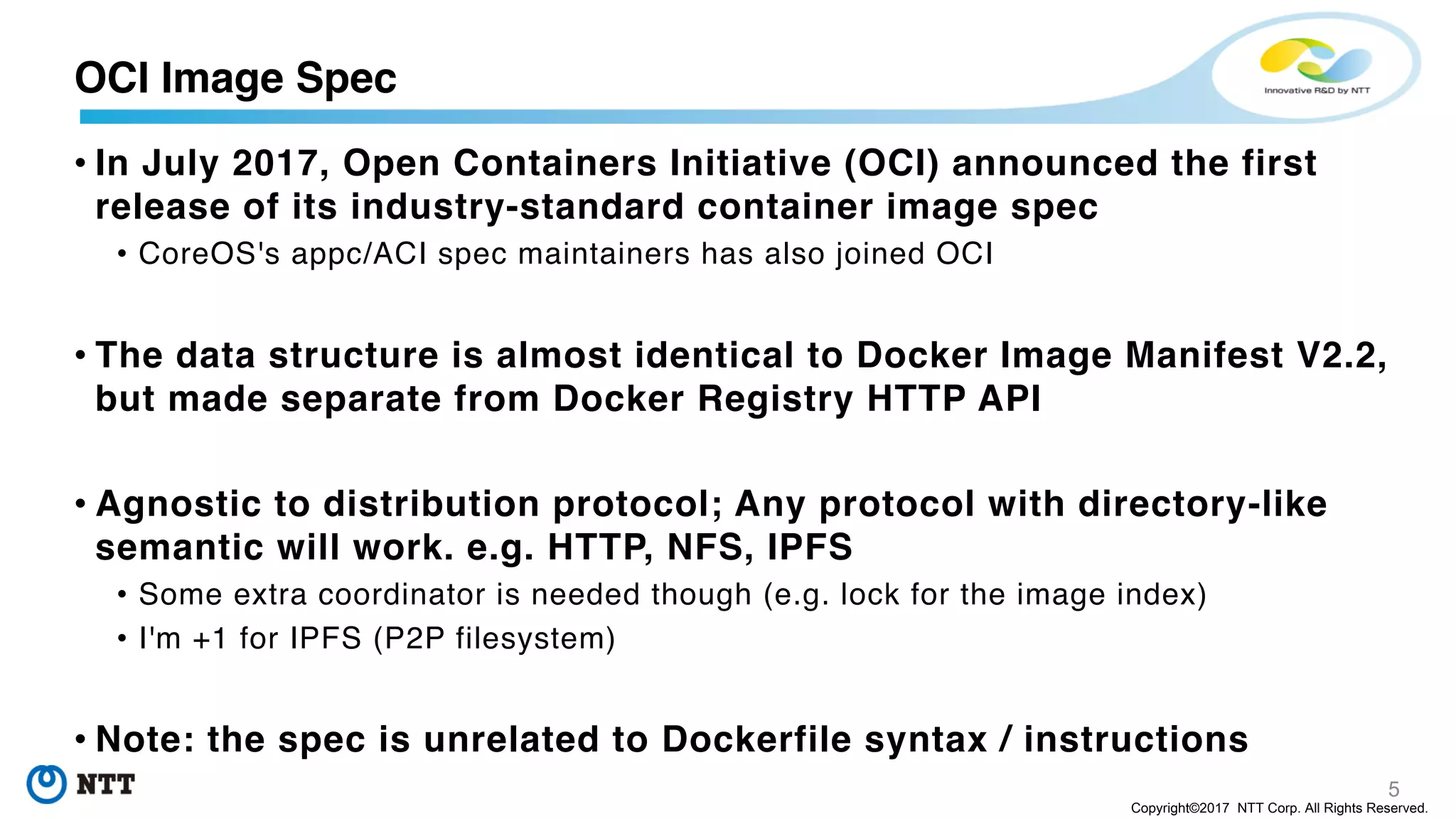 5
Copyright©2017 NTT Corp. All Rights Reserved.
• In July 2017, Open Containers Initiative (OCI) announced the first
release of its industry-standard container image spec
• CoreOS's appc/ACI spec maintainers has also joined OCI
• The data structure is almost identical to Docker Image Manifest V2.2,
but made separate from Docker Registry HTTP API
• Agnostic to distribution protocol; Any protocol with directory-like
semantic will work. e.g. HTTP, NFS, IPFS
• Some extra coordinator is needed though (e.g. lock for the image index)
• I'm +1 for IPFS (P2P filesystem)
• Note: the spec is unrelated to Dockerfile syntax / instructions
OCI Image Spec
 