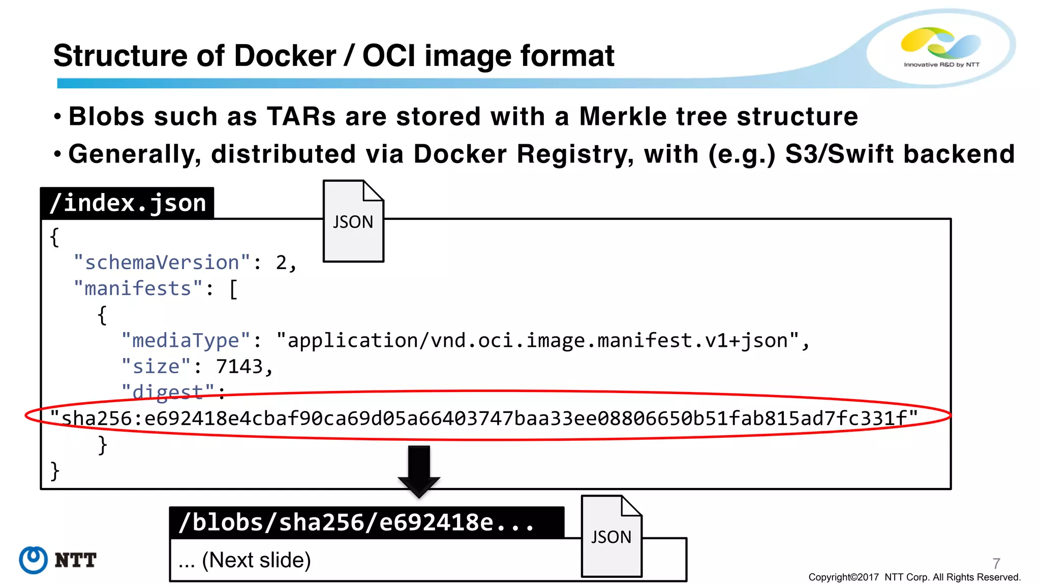 7
Copyright©2017 NTT Corp. All Rights Reserved.
• Blobs such as TARs are stored with a Merkle tree structure
• Generally, distributed via Docker Registry, with (e.g.) S3/Swift backend
Structure of Docker / OCI image format
{
"schemaVersion": 2,
"manifests": [
{
"mediaType": "application/vnd.oci.image.manifest.v1+json",
"size": 7143,
"digest":
"sha256:e692418e4cbaf90ca69d05a66403747baa33ee08806650b51fab815ad7fc331f"
}
}
/index.json
/blobs/sha256/e692418e...
... (Next slide)
JSON
JSON
 