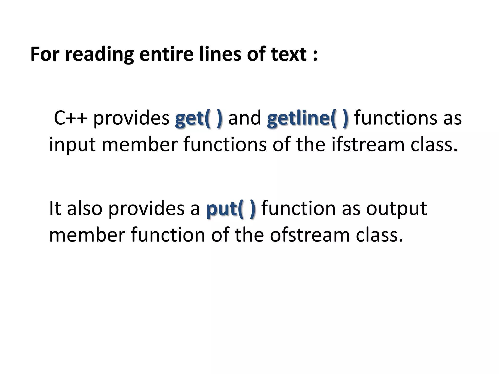 For reading entire lines of text :
C++ provides get( ) and getline( ) functions as
input member functions of the ifstream class.
It also provides a put( ) function as output
member function of the ofstream class.
 
