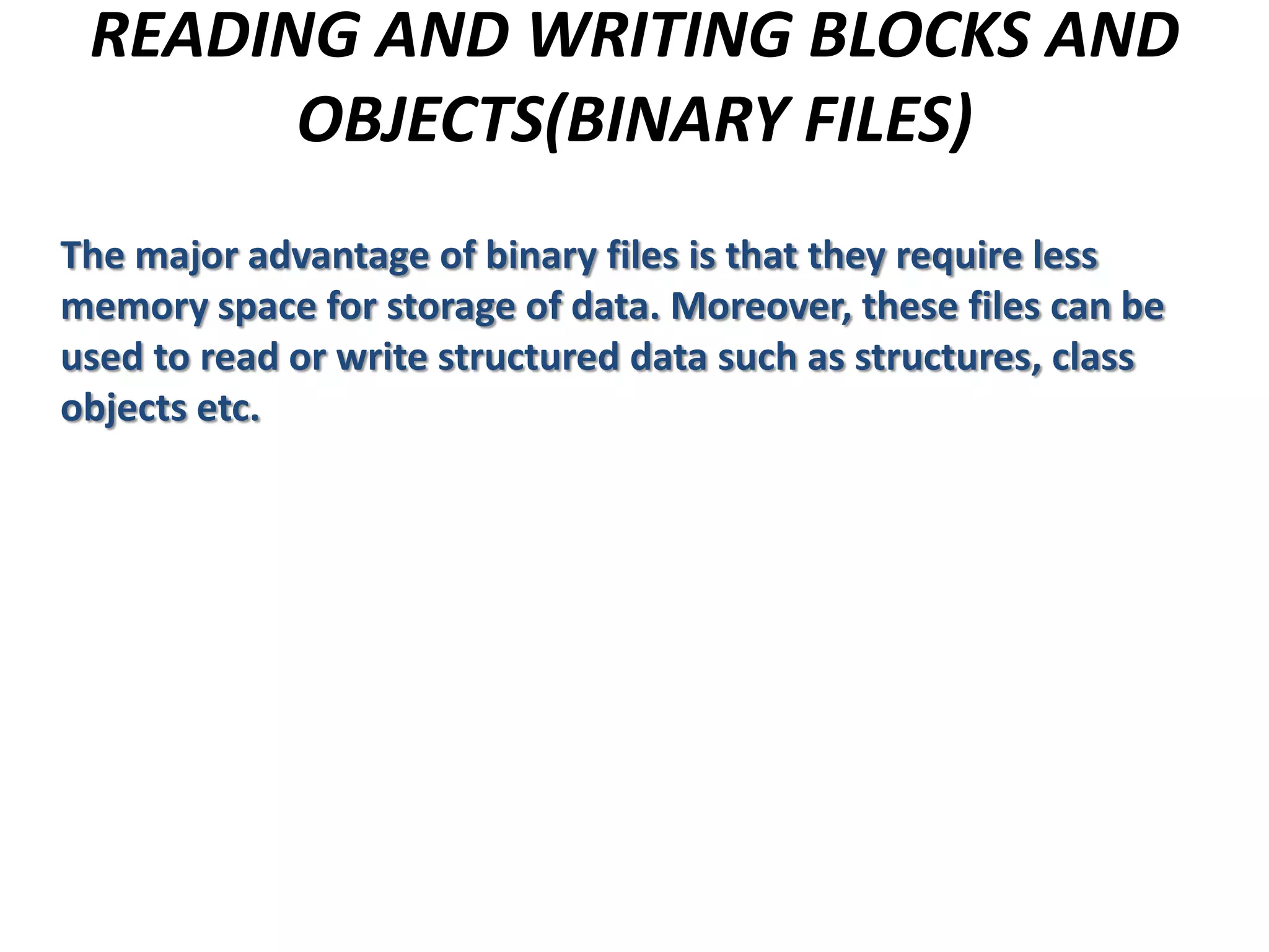 READING AND WRITING BLOCKS AND
OBJECTS(BINARY FILES)
The major advantage of binary files is that they require less
memory space for storage of data. Moreover, these files can be
used to read or write structured data such as structures, class
objects etc.
 