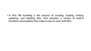 • In Perl, file handling is the process of creating, reading, writing,
updating, and deleting files. Perl provides a variety of built-in
functions and modules that make it easy to work with files.
 