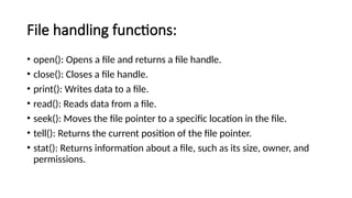 File handling functions:
• open(): Opens a file and returns a file handle.
• close(): Closes a file handle.
• print(): Writes data to a file.
• read(): Reads data from a file.
• seek(): Moves the file pointer to a specific location in the file.
• tell(): Returns the current position of the file pointer.
• stat(): Returns information about a file, such as its size, owner, and
permissions.
 