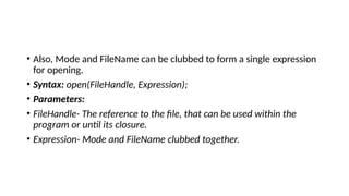 • Also, Mode and FileName can be clubbed to form a single expression
for opening.
• Syntax: open(FileHandle, Expression);
• Parameters:
• FileHandle- The reference to the file, that can be used within the
program or until its closure.
• Expression- Mode and FileName clubbed together.
 