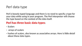 Perl data type
Perl is loosely typed language and there is no need to specify a type for
your data while using in your program. The Perl interpreter will choose
the type based on the context of the data itself.
Perl has three basic data types:
- Scalars
- arrays of scalars
- hashes of scalars, also known as associative arrays. Here is little detail
about these data types.
 