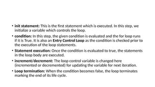 • init statement: This is the first statement which is executed. In this step, we
initialize a variable which controls the loop.
• condition: In this step, the given condition is evaluated and the for loop runs
if it is True. It is also an Entry Control Loop as the condition is checked prior to
the execution of the loop statements.
• Statement execution: Once the condition is evaluated to true, the statements
in the loop body are executed.
• increment/decrement: The loop control variable is changed here
(incremented or decremented) for updating the variable for next iteration.
• Loop termination: When the condition becomes false, the loop terminates
marking the end of its life cycle.
 