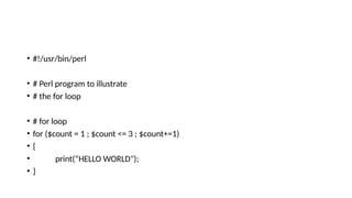 • #!/usr/bin/perl
• # Perl program to illustrate
• # the for loop
• # for loop
• for ($count = 1 ; $count <= 3 ; $count+=1)
• {
• print(“HELLO WORLD");
• }
 