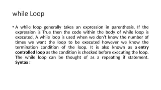 while Loop
• A while loop generally takes an expression in parenthesis. If the
expression is True then the code within the body of while loop is
executed. A while loop is used when we don’t know the number of
times we want the loop to be executed however we know the
termination condition of the loop. It is also known as a entry
controlled loop as the condition is checked before executing the loop.
The while loop can be thought of as a repeating if statement.
Syntax :
 