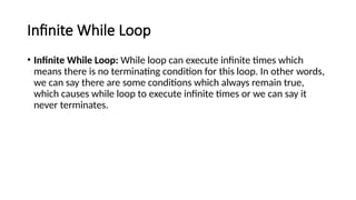 Infinite While Loop
• Infinite While Loop: While loop can execute infinite times which
means there is no terminating condition for this loop. In other words,
we can say there are some conditions which always remain true,
which causes while loop to execute infinite times or we can say it
never terminates.
 
